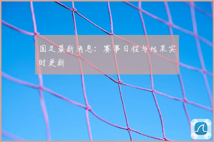 国足最新消息:赛事日程与结果实时更新