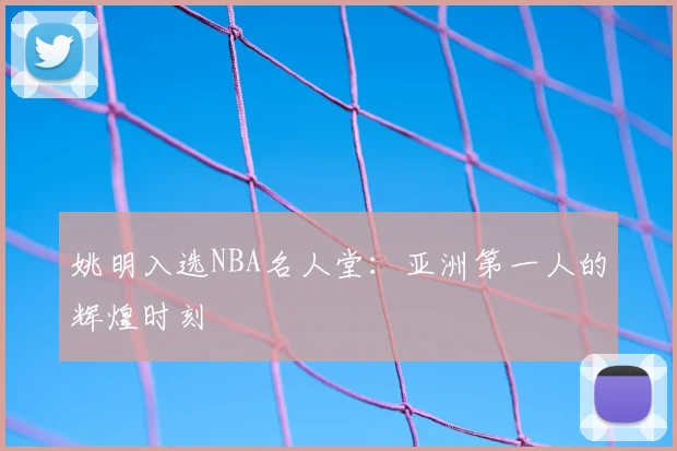 姚明入选NBA名人堂：亚洲第一人的辉煌时刻
