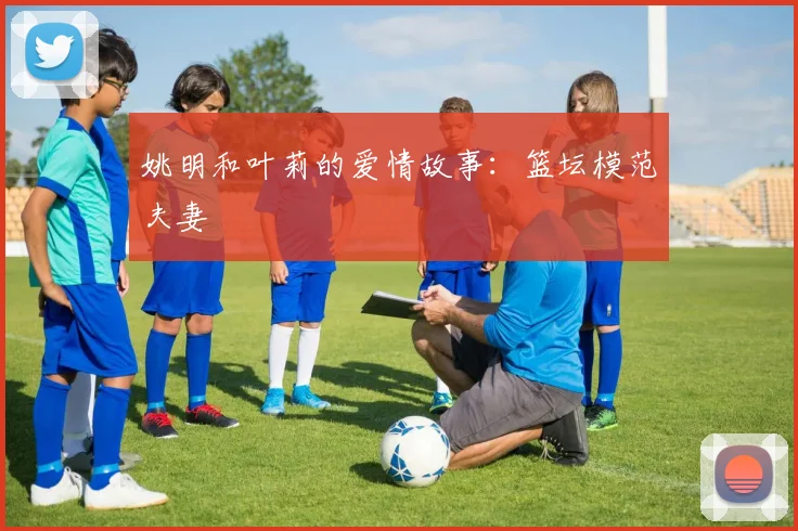 姚明和叶莉的爱情故事：篮坛模范夫妻