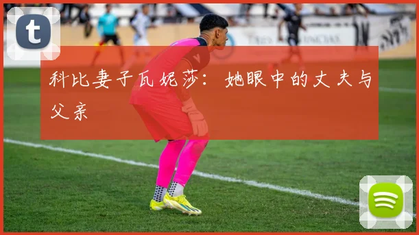 科比妻子瓦妮莎:她眼中的丈夫与父亲