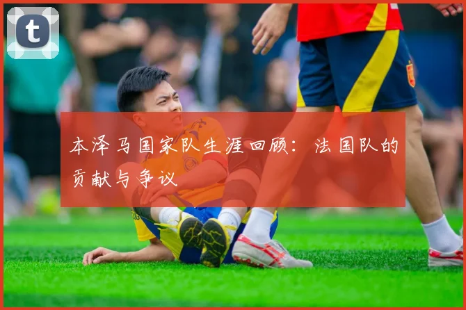 本泽马国家队生涯回顾：法国队的贡献与争议