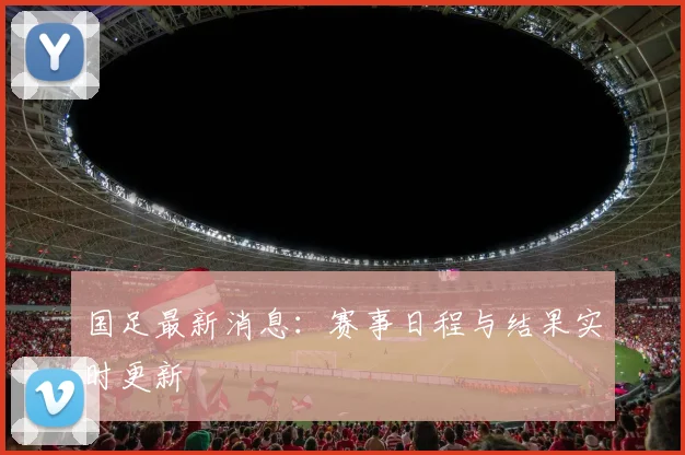 国足最新消息：赛事日程与结果实时更新