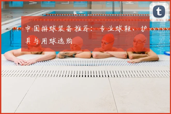 中国排球装备推荐：专业球鞋、护具与用球选购